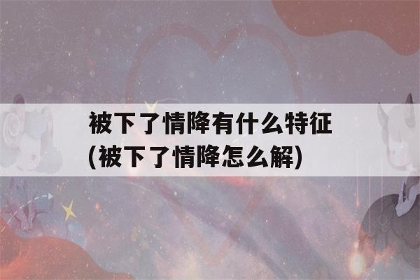 被下了情降有什么特征(被下了情降怎么解)