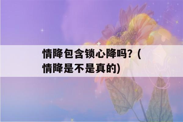 情降包含锁心降吗？(情降是不是真的)