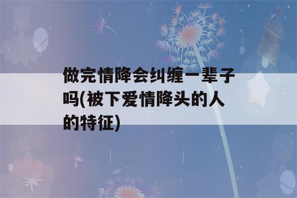 做完情降会纠缠一辈子吗(被下爱情降头的人的特征)