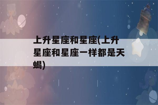 上升星座和星座(上升星座和星座一样都是天蝎)