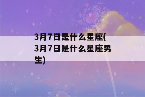 3月7日是什么星座(3月7日是什么星座男生)