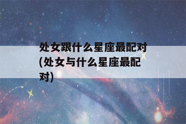 处女跟什么星座最配对(处女与什么星座最配对)