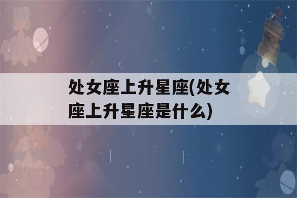 处女座上升星座(处女座上升星座是什么)