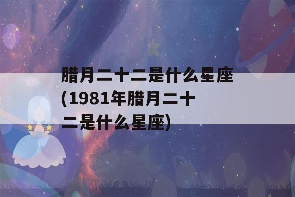 腊月二十二是什么星座(1981年腊月二十二是什么星座)