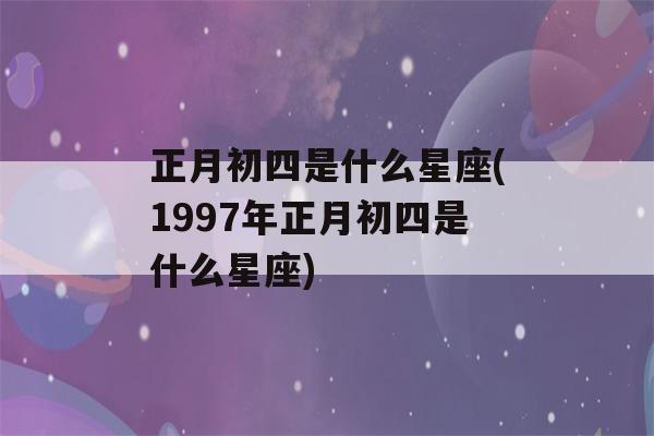 正月初四是什么星座(1997年正月初四是什么星座)