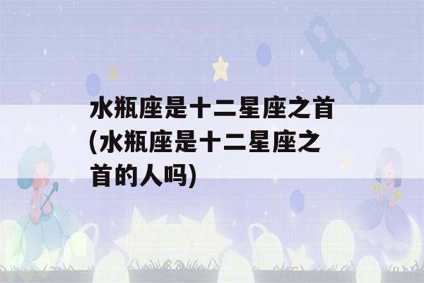 水瓶座是十二星座之首(水瓶座是十二星座之首的人吗)