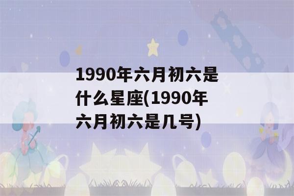 1990年六月初六是什么星座(1990年六月初六是几号)