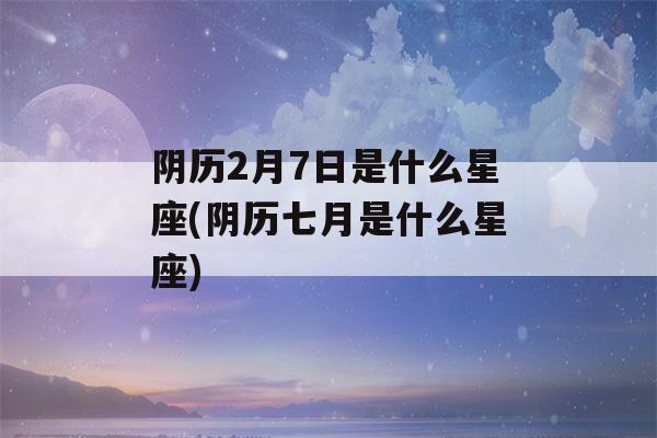 阴历2月7日是什么星座(阴历七月是什么星座)