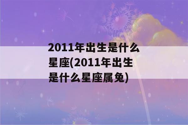 2011年出生是什么星座(2011年出生是什么星座属兔)