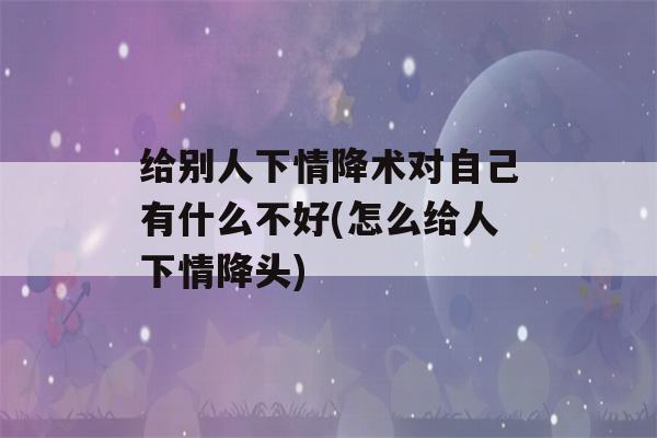 给别人下情降术对自己有什么不好(怎么给人下情降头)