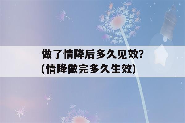 做了情降后多久见效？(情降做完多久生效)