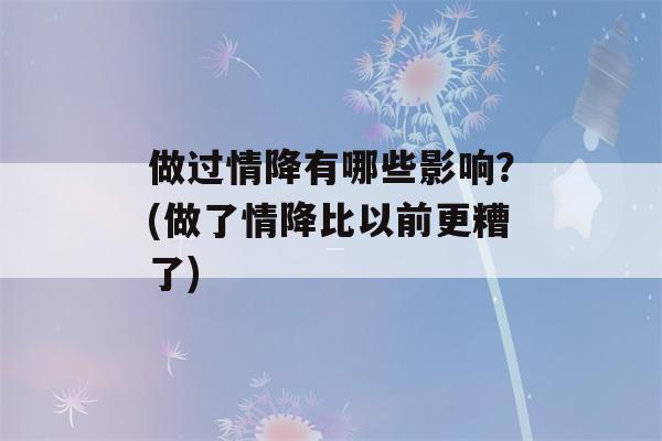 做过情降有哪些影响？(做了情降比以前更糟了)