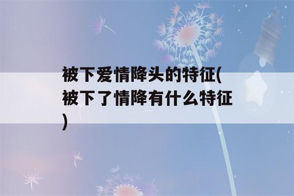 被下爱情降头的特征(被下了情降有什么特征)