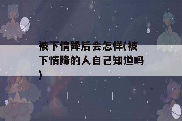 被下情降后会怎样(被下情降的人自己知道吗)