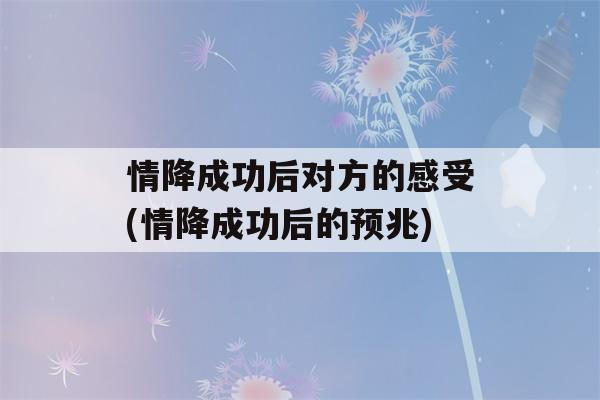 情降成功后对方的感受(情降成功后的预兆)