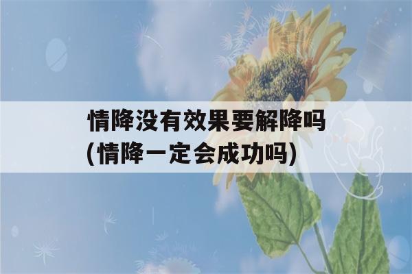 情降没有效果要解降吗(情降一定会成功吗)