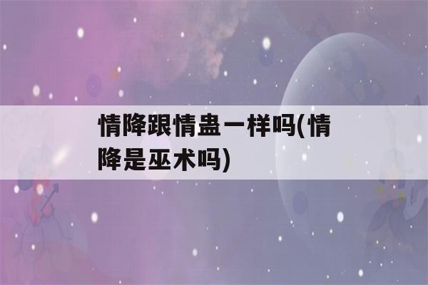 情降跟情蛊一样吗(情降是巫术吗)