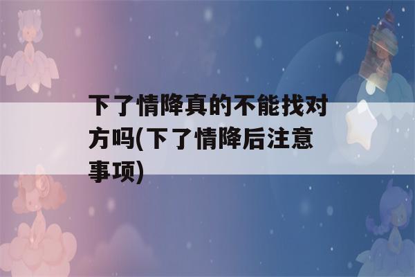 下了情降真的不能找对方吗(下了情降后注意事项)