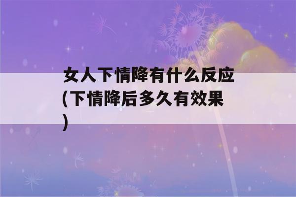 女人下情降有什么反应(下情降后多久有效果)