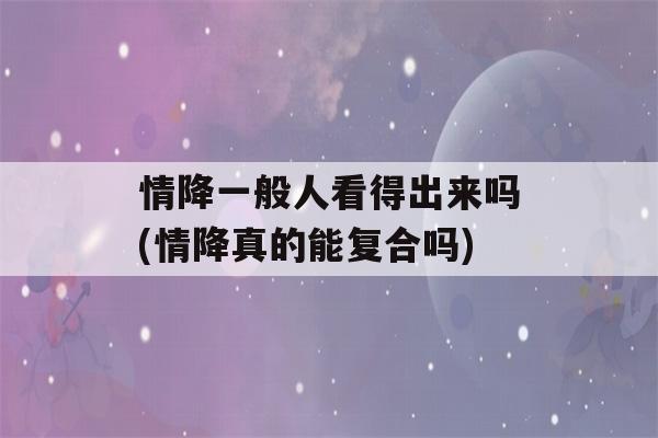 情降一般人看得出来吗(情降真的能复合吗)