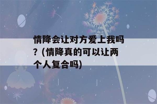 情降会让对方爱上我吗？(情降真的可以让两个人复合吗)