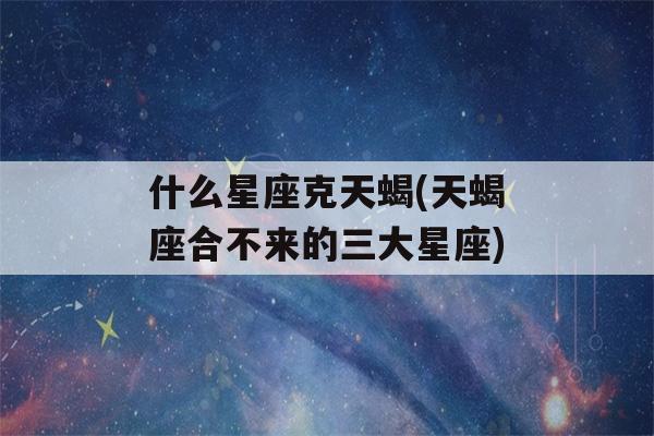 什么星座克天蝎(天蝎座合不来的三大星座)