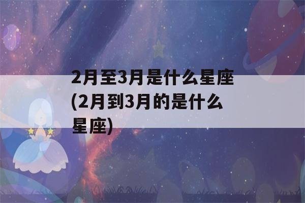 2月至3月是什么星座(2月到3月的是什么星座)