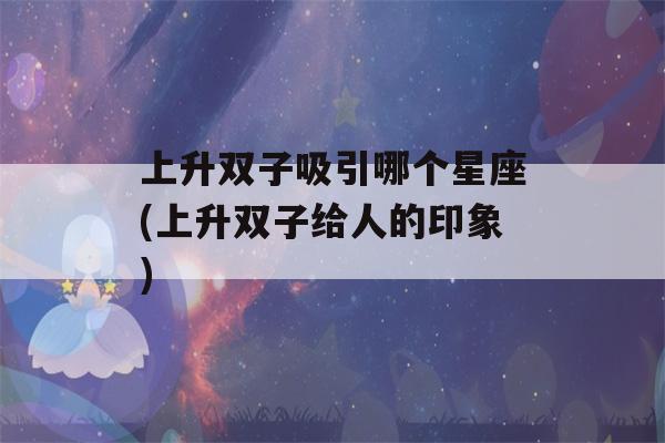 上升双子吸引哪个星座(上升双子给人的印象)