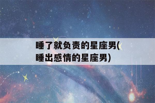 睡了就负责的星座男(睡出感情的星座男)