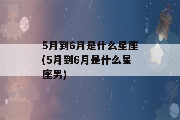 5月到6月是什么星座(5月到6月是什么星座男)