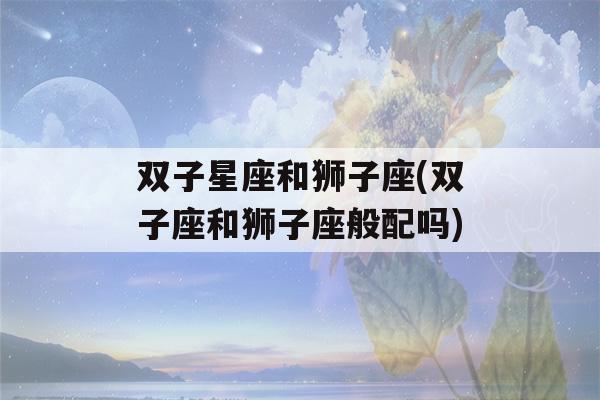 双子星座和狮子座(双子座和狮子座般配吗)