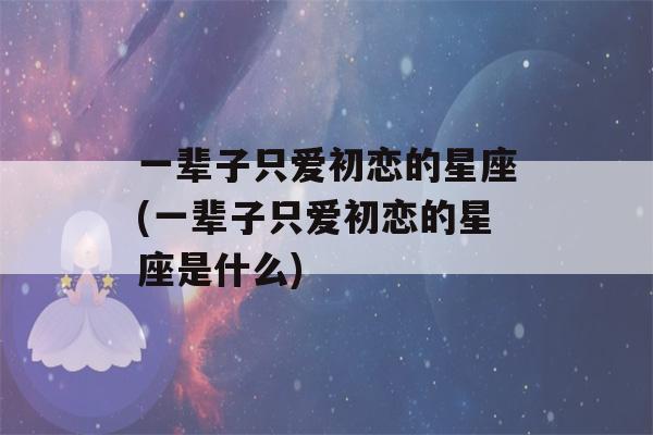 一辈子只爱初恋的星座(一辈子只爱初恋的星座是什么)