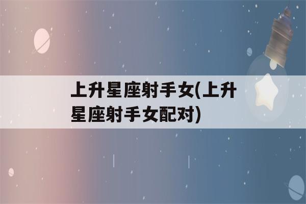 上升星座射手女(上升星座射手女配对)