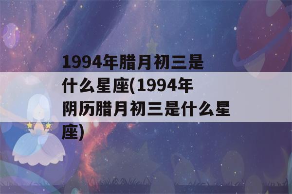 1994年腊月初三是什么星座(1994年阴历腊月初三是什么星座)