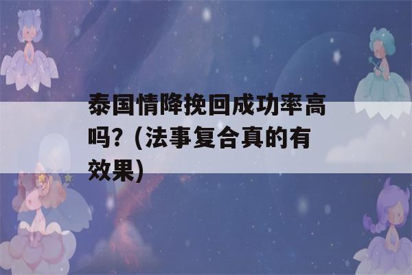 泰国情降挽回成功率高吗？(法事复合真的有效果)