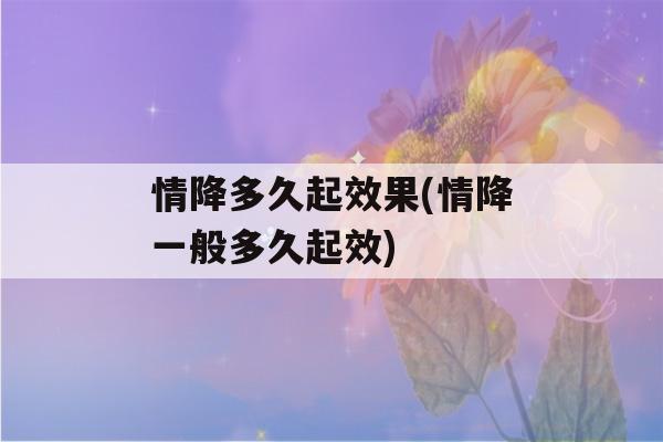 情降多久起效果(情降一般多久起效)