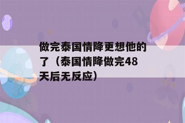 做完泰国情降更想他的了（泰国情降做完48天后无反应）