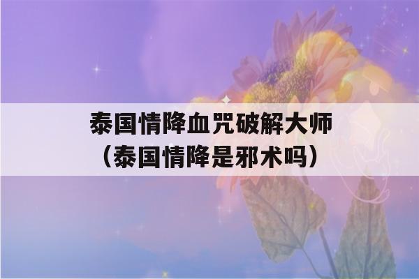 泰国情降血咒破解大师（泰国情降是邪术吗）