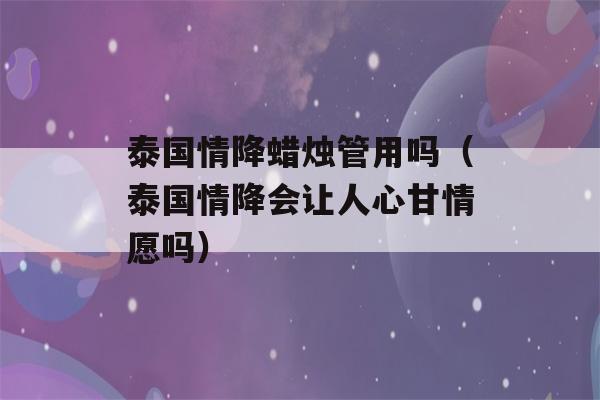 泰国情降蜡烛管用吗（泰国情降会让人心甘情愿吗）