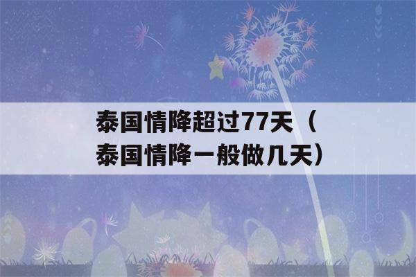 泰国情降超过77天（泰国情降一般做几天）