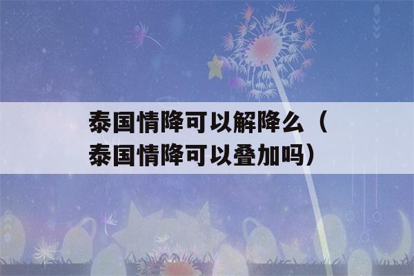 泰国情降可以解降么（泰国情降可以叠加吗）