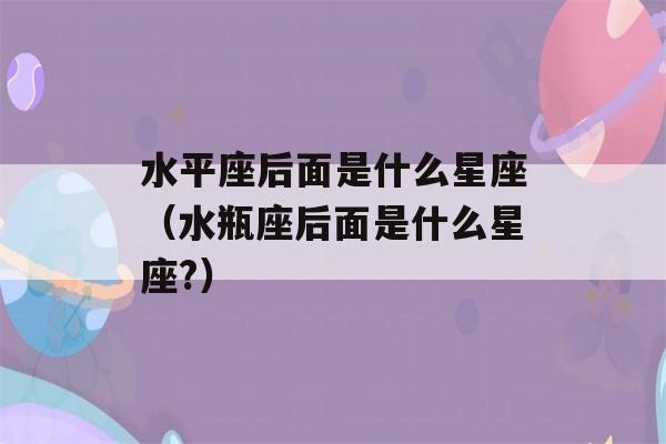 水平座后面是什么星座（水瓶座后面是什么星座?）