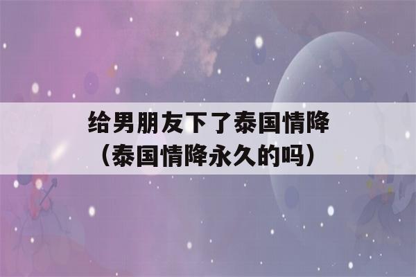 给男朋友下了泰国情降（泰国情降永久的吗）