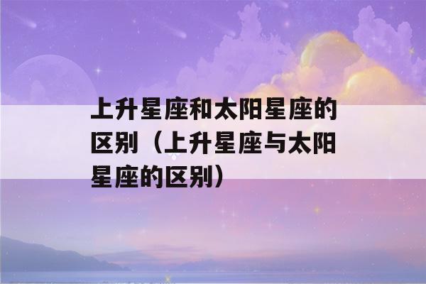 上升星座和太阳星座的区别（上升星座与太阳星座的区别）