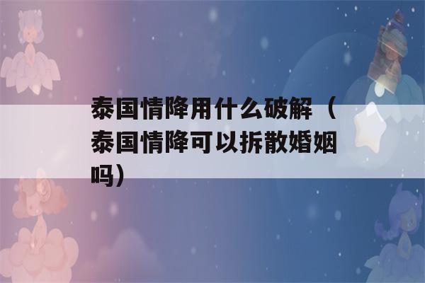 泰国情降用什么破解（泰国情降可以拆散婚姻吗）