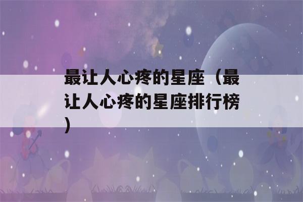 最让人心疼的星座（最让人心疼的星座排行榜）