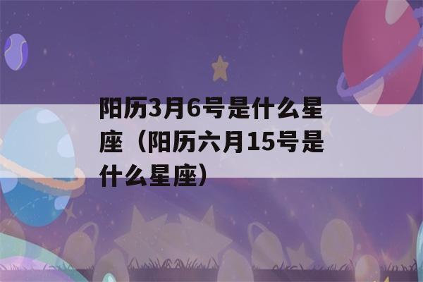 阳历3月6号是什么星座（阳历六月15号是什么星座）