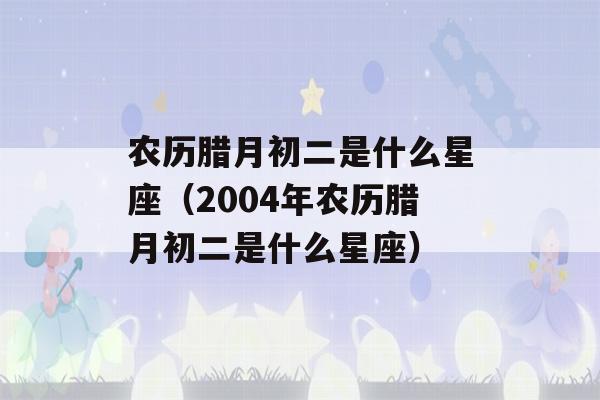 农历腊月初二是什么星座（2004年农历腊月初二是什么星座）