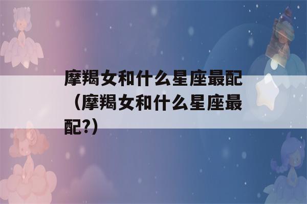 摩羯女和什么星座最配（摩羯女和什么星座最配?）