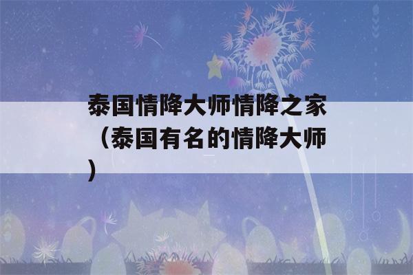 泰国情降大师情降之家（泰国有名的情降大师）